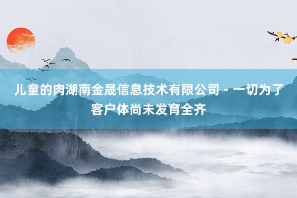 儿童的肉湖南金晟信息技术有限公司 - 一切为了客户体尚未发育全齐